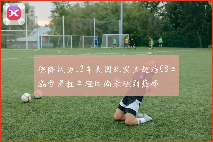 德隆认为12年美国队实力超越08年威登眉杜年轻时尚未达到巅峰