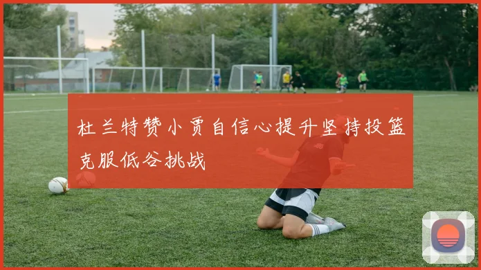 杜兰特赞小贾自信心提升坚持投篮克服低谷挑战