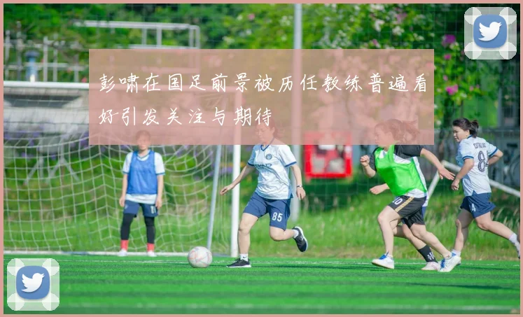彭啸在国足前景被历任教练普遍看好引发关注与期待