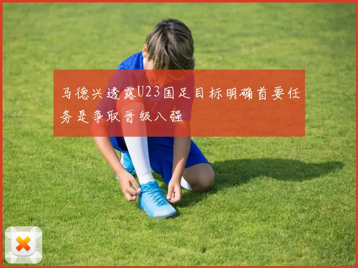 马德兴透露U23国足目标明确首要任务是争取晋级八强