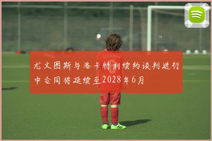 尤文图斯与洛卡特利续约谈判进行中合同将延续至2028年6月
