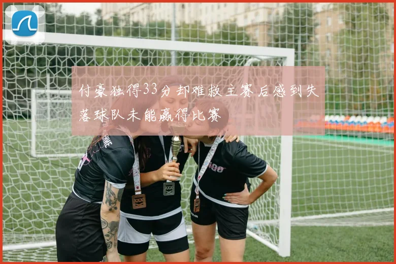 付豪独得33分却难救主赛后感到失落球队未能赢得比赛