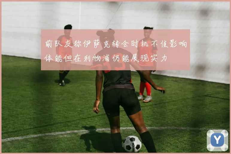 前队友称伊萨克转会时机不佳影响体能但在利物浦仍能展现实力