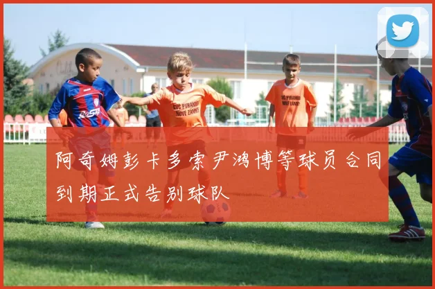 阿奇姆彭卡多索尹鸿博等球员合同到期正式告别球队