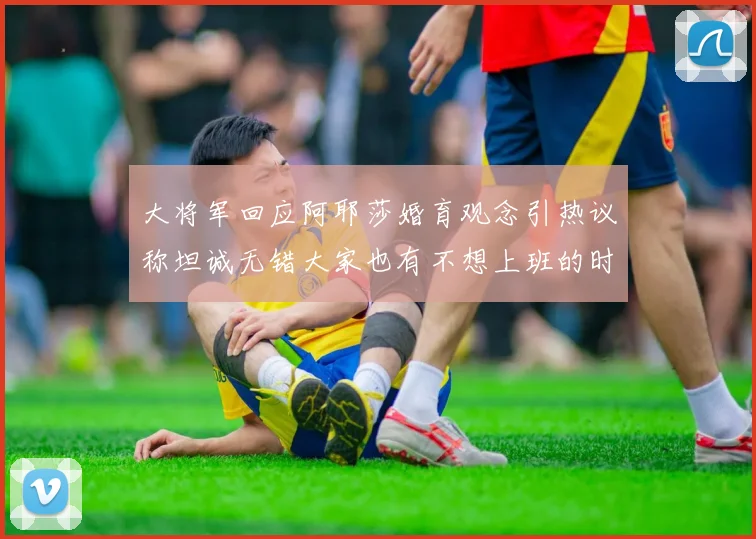 大将军回应阿耶莎婚育观念引热议称坦诚无错大家也有不想上班的时候