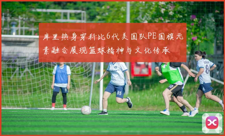 库里热身穿科比6代美国队PE国旗元素融合展现篮球精神与文化传承