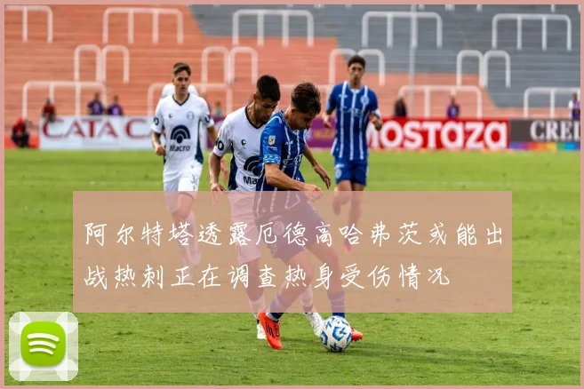 阿尔特塔透露厄德高哈弗茨或能出战热刺正在调查热身受伤情况