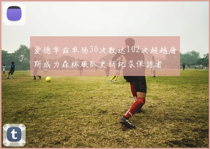 爱德华兹单场30次数达102次超越唐斯成为森林狼队史新纪录保持者