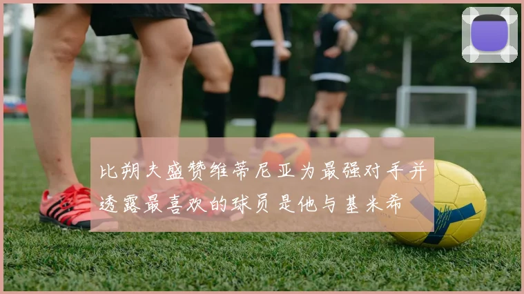 比朔夫盛赞维蒂尼亚为最强对手并透露最喜欢的球员是他与基米希