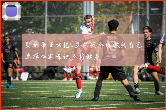贝纳蒂亚回忆C罗深夜加练邀约自己选择回家而他坚持健身