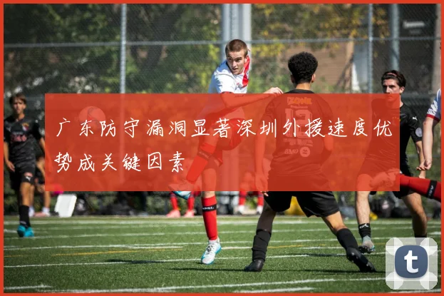 广东防守漏洞显著深圳外援速度优势成关键因素